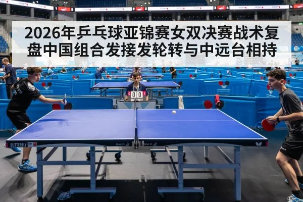 2026年乒乓球亚锦赛女双决赛战术复盘中国组合发接发轮转与中远台相持
