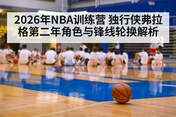 2026年NBA训练营 独行侠弗拉格第二年角色与锋线轮换解析