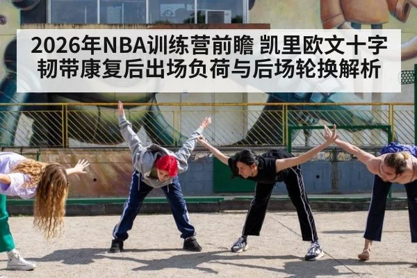 2026年NBA训练营前瞻 凯里欧文十字韧带康复后出场负荷与后场轮换解析